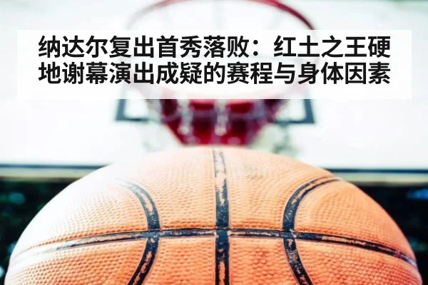 纳达尔复出首秀落败：红土之王硬地谢幕演出成疑的赛程与身体因素